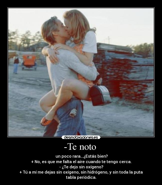 -Te noto - un poco rara...¿Estás bien?
+ No, es que me falta el aire cuando te tengo cerca.
- ¿Te dejo sin oxígeno?
+ Tú a mí me dejas sin oxígeno, sin hidrógeno, y sin toda la puta tabla periódica.