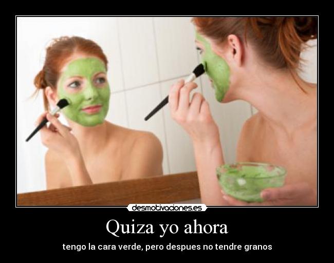 Quiza yo ahora - tengo la cara verde, pero despues no tendre granos