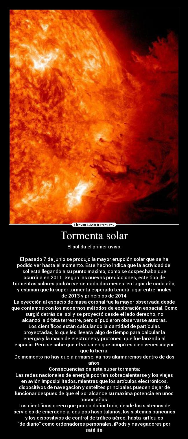 Tormenta solar - El sol da el primer aviso.
El pasado 7 de junio se produjo la mayor erupción solar que se ha
podido ver hasta el momento. Este hecho indica que la actividad del
sol está llegando a su punto máximo, como se sospechaba que
ocurriría en 2011. Según las nuevas predicciones, este tipo de
tormentas solares podrán verse cada dos meses en lugar de cada año,
y estiman que la super tormenta esperada tendrá lugar entre finales
de 2013 y principios de 2014.
La eyección al espacio de masa coronal fue la mayor observada desde
que contamos con los modernos métodos de exploración espacial. Como
surgió detrás del sol y se proyectó desde el lado derecho, no
alcanzó la órbita terrestre, pero sí pudieron observarse auroras.
Los científicos están calculando la cantidad de partículas
proyectadas, lo que les llevará algo de tiempo para calcular la
energía y la masa de electrones y protones que fue lanzado al
espacio. Pero se sabe que el volumen que ocupó es cien veces mayor
que la tierra.
De momento no hay que alarmarse, ya nos alarmaremos dentro de dos
años.
Consecuencias de esta super tormenta:
Las redes nacionales de energía podrían sobrecalentarse y los viajes
en avión imposibilitados, mientras que los artículos electrónicos,
dispositivos de navegación y satélites principales pueden dejar de
funcionar después de que el Sol alcance su máxima potencia en unos
pocos años.
Los científicos creen que podría dañar todo, desde los sistemas de
servicios de emergencia, equipos hospitalarios, los sistemas bancarios
y los dispositivos de control de tráfico aéreo, hasta artículos
“de diario” como ordenadores personales, iPods y navegadores por
satélite.