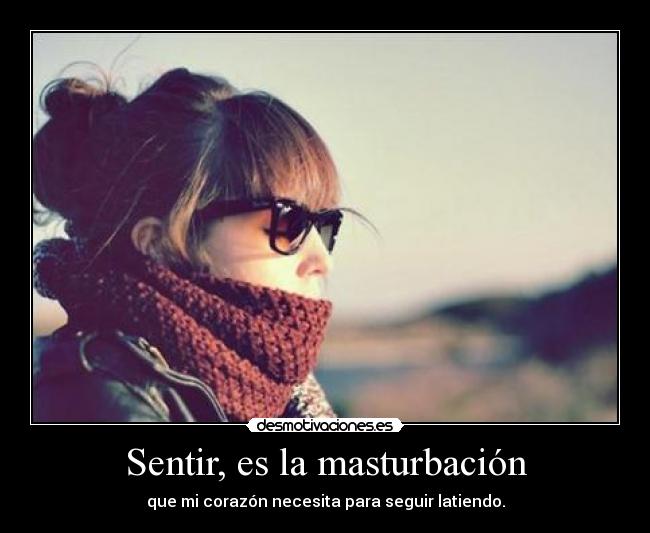 Sentir, es la masturbación - que mi corazón necesita para seguir latiendo.