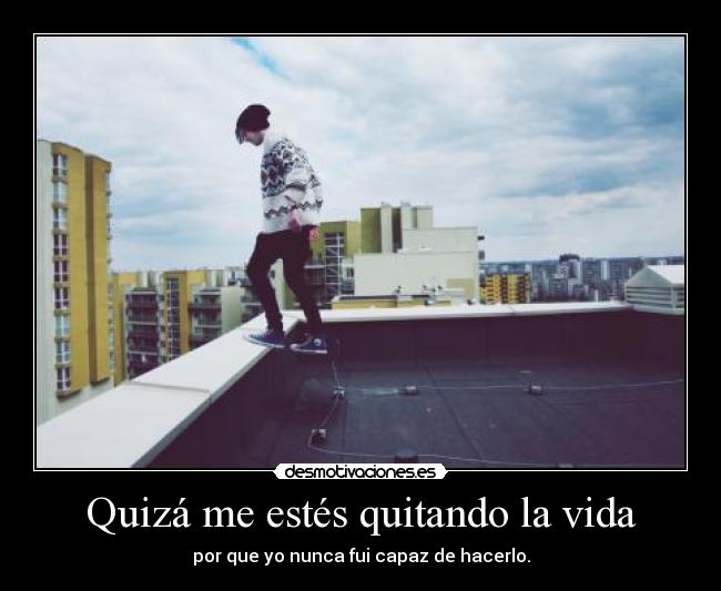 Quizá me estés quitando la vida - por que yo nunca fui capaz de hacerlo.
