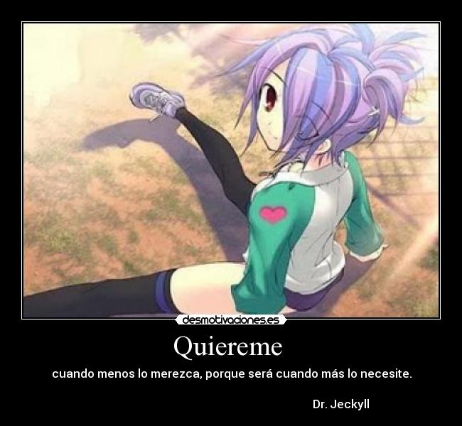 Quiereme  - cuando menos lo merezca, porque será cuando más lo necesite.

                                                                             Dr. Jeckyll