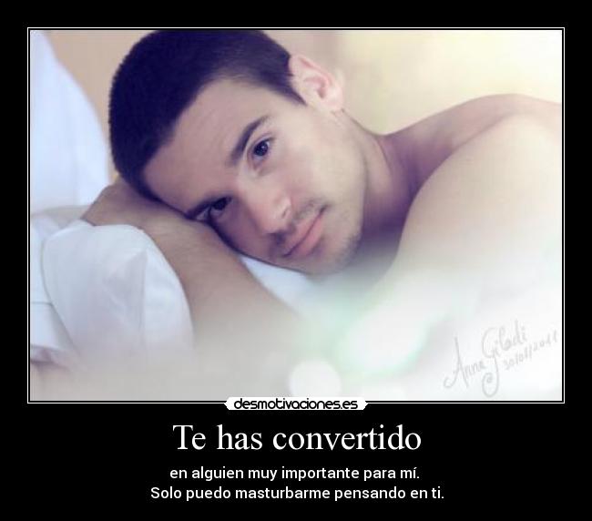 Te has convertido - en alguien muy importante para mí. 
Solo puedo masturbarme pensando en ti.