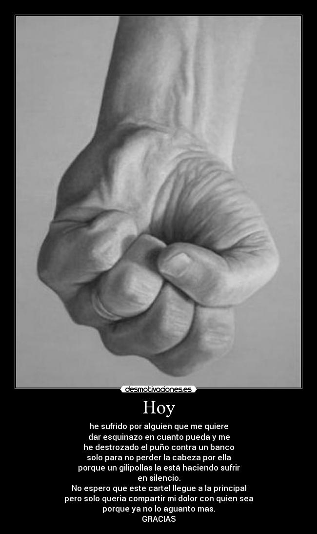 Hoy - he sufrido por alguien que me quiere
dar esquinazo en cuanto pueda y me
he destrozado el puño contra un banco
solo para no perder la cabeza por ella
porque un gilipollas la está haciendo sufrir
en silencio.
No espero que este cartel llegue a la principal
pero solo queria compartir mi dolor con quien sea
porque ya no lo aguanto mas.
GRACIAS