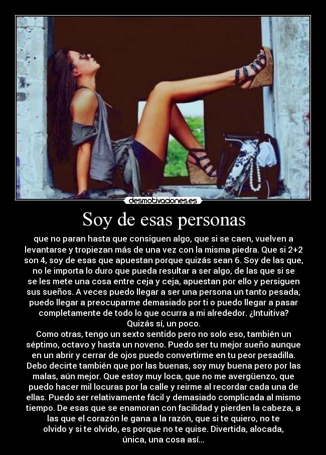 Soy de esas personas - que no paran hasta que consiguen algo, que si se caen, vuelven a
levantarse y tropiezan más de una vez con la misma piedra. Que si 2+2
son 4, soy de esas que apuestan porque quizás sean 6. Soy de las que,
no le importa lo duro que pueda resultar a ser algo, de las que si se
se les mete una cosa entre ceja y ceja, apuestan por ello y persiguen
sus sueños. A veces puedo llegar a ser una persona un tanto pesada,
puedo llegar a preocuparme demasiado por ti o puedo llegar a pasar
completamente de todo lo que ocurra a mi alrededor. ¿Intuitiva?
Quizás sí, un poco.
Como otras, tengo un sexto sentido pero no solo eso, también un
séptimo, octavo y hasta un noveno. Puedo ser tu mejor sueño aunque
en un abrir y cerrar de ojos puedo convertirme en tu peor pesadilla.
Debo decirte también que por las buenas, soy muy buena pero por las
malas, aún mejor. Que estoy muy loca, que no me avergüenzo, que
puedo hacer mil locuras por la calle y reirme al recordar cada una de
ellas. Puedo ser relativamente fácil y demasiado complicada al mismo
tiempo. De esas que se enamoran con facilidad y pierden la cabeza, a
las que el corazón le gana a la razón, que si te quiero, no te
olvido y si te olvido, es porque no te quise. Divertida, alocada,
única, una cosa así...