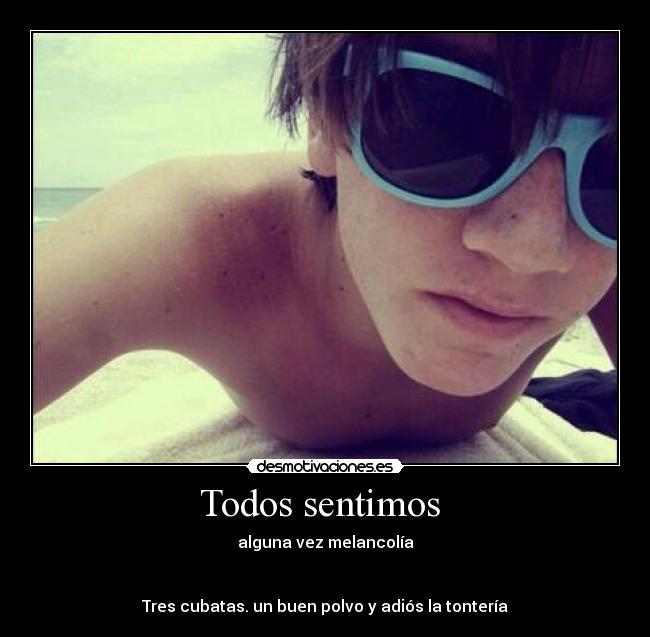 Todos sentimos - alguna vez melancolía
Tres cubatas. un buen polvo y adiós la tontería