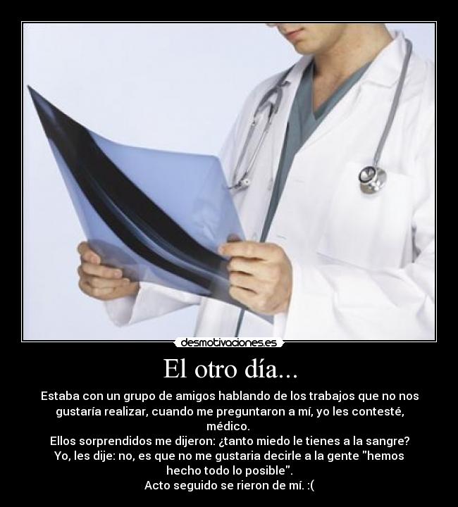 El otro día... - Estaba con un grupo de amigos hablando de los trabajos que no nos
gustaría realizar, cuando me preguntaron a mí, yo les contesté,
médico. 
Ellos sorprendidos me dijeron: ¿tanto miedo le tienes a la sangre?
Yo, les dije: no, es que no me gustaria decirle a la gente hemos
hecho todo lo posible.
Acto seguido se rieron de mí. :(