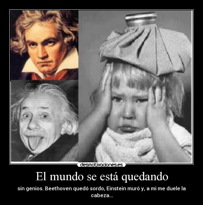 El mundo se está quedando - sin genios. Beethoven quedó sordo, Einstein muró y, a mi me duele la cabeza...