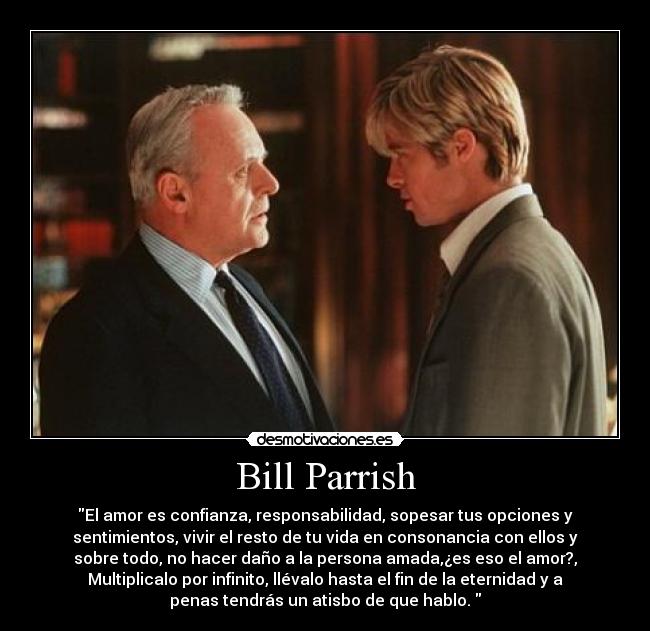 Bill Parrish - El amor es confianza, responsabilidad, sopesar tus opciones y
sentimientos, vivir el resto de tu vida en consonancia con ellos y
sobre todo, no hacer daño a la persona amada,¿es eso el amor?,
Multiplicalo por infinito, llévalo hasta el fin de la eternidad y a
penas tendrás un atisbo de que hablo.