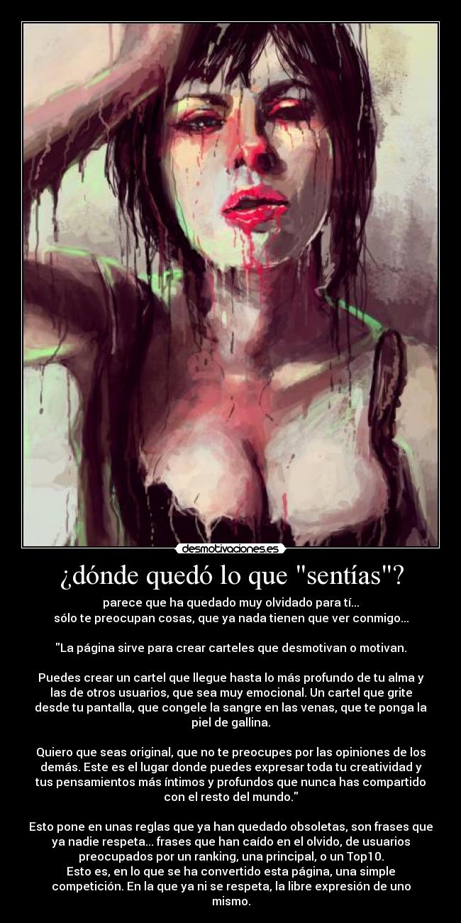 ¿dónde quedó lo que sentías? - parece que ha quedado muy olvidado para tí...
sólo te preocupan cosas, que ya nada tienen que ver conmigo...
La página sirve para crear carteles que desmotivan o motivan.
Puedes crear un cartel que llegue hasta lo más profundo de tu alma y
las de otros usuarios, que sea muy emocional. Un cartel que grite
desde tu pantalla, que congele la sangre en las venas, que te ponga la
piel de gallina.
Quiero que seas original, que no te preocupes por las opiniones de los
demás. Este es el lugar donde puedes expresar toda tu creatividad y
tus pensamientos más íntimos y profundos que nunca has compartido
con el resto del mundo.
Esto pone en unas reglas que ya han quedado obsoletas, son frases que
ya nadie respeta... frases que han caído en el olvido, de usuarios
preocupados por un ranking, una principal, o un Top10.
Esto es, en lo que se ha convertido esta página, una simple
competición. En la que ya ni se respeta, la libre expresión de uno
mismo.