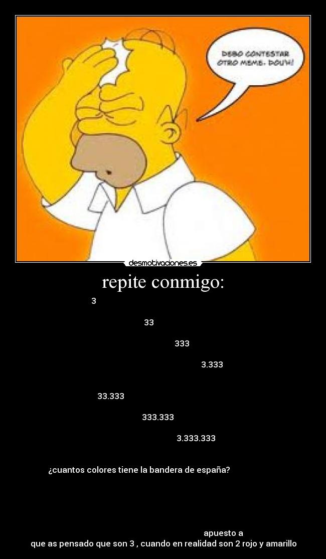 repite conmigo: - 3
33
333
3.333
33.333
333.333
3.333.333
¿cuantos colores tiene la bandera de españa?
apuesto a
que as pensado que son 3 , cuando en realidad son 2 rojo y amarillo