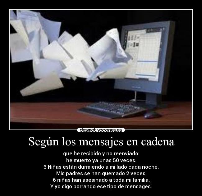 Según los mensajes en cadena - que he recibido y no reenviado:
he muerto ya unas 50 veces.
3 Niñas están durmiendo a mi lado cada noche.
Mis padres se han quemado 2 veces.
6 niñas han asesinado a toda mi familia.
Y yo sigo borrando ese tipo de mensages.