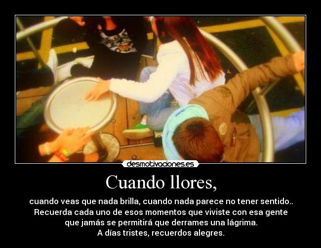 Cuando llores, - cuando veas que nada brilla, cuando nada parece no tener sentido..
Recuerda cada uno de esos momentos que viviste con esa gente
que jamás se permitirá que derrames una lágrima.
A días tristes, recuerdos alegres.