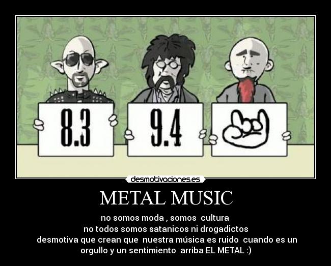 METAL MUSIC - no somos moda , somos  cultura 
no todos somos satanicos ni drogadictos
 desmotiva que crean que  nuestra música es ruido  cuando es un
orgullo y un sentimiento  arriba EL METAL :)