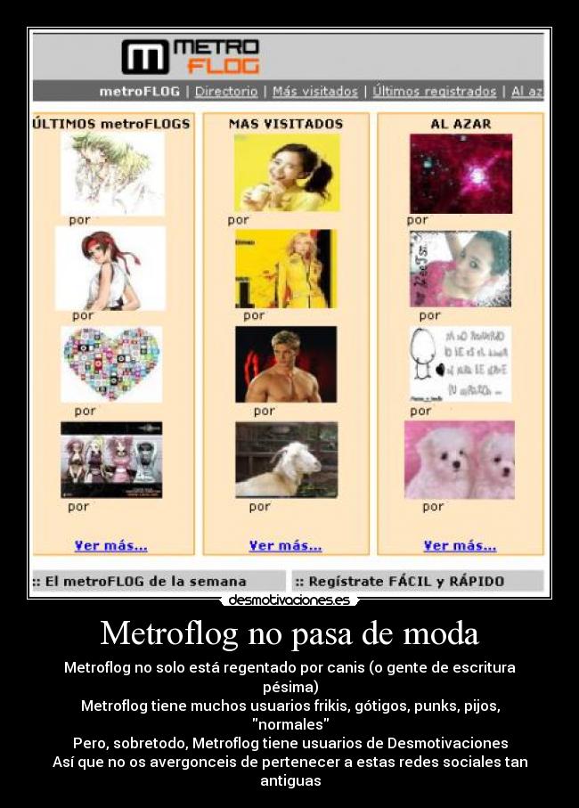 Metroflog no pasa de moda - Metroflog no solo está regentado por canis (o gente de escritura pésima)
Metroflog tiene muchos usuarios frikis, gótigos, punks, pijos, normales
Pero, sobretodo, Metroflog tiene usuarios de Desmotivaciones
Así que no os avergonceis de pertenecer a estas redes sociales tan antiguas
