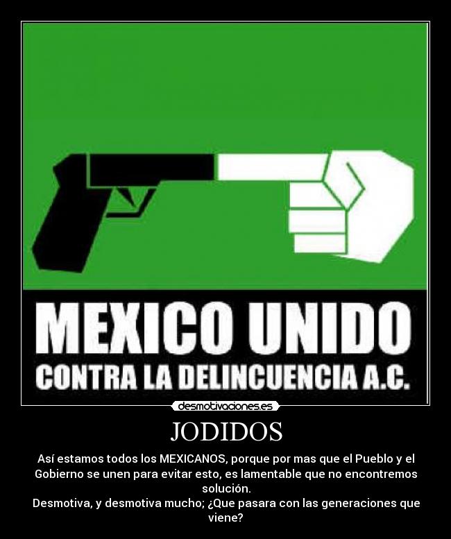 JODIDOS - Así estamos todos los MEXICANOS, porque por mas que el Pueblo y el
Gobierno se unen para evitar esto, es lamentable que no encontremos
solución.
Desmotiva, y desmotiva mucho; ¿Que pasara con las generaciones que
viene?