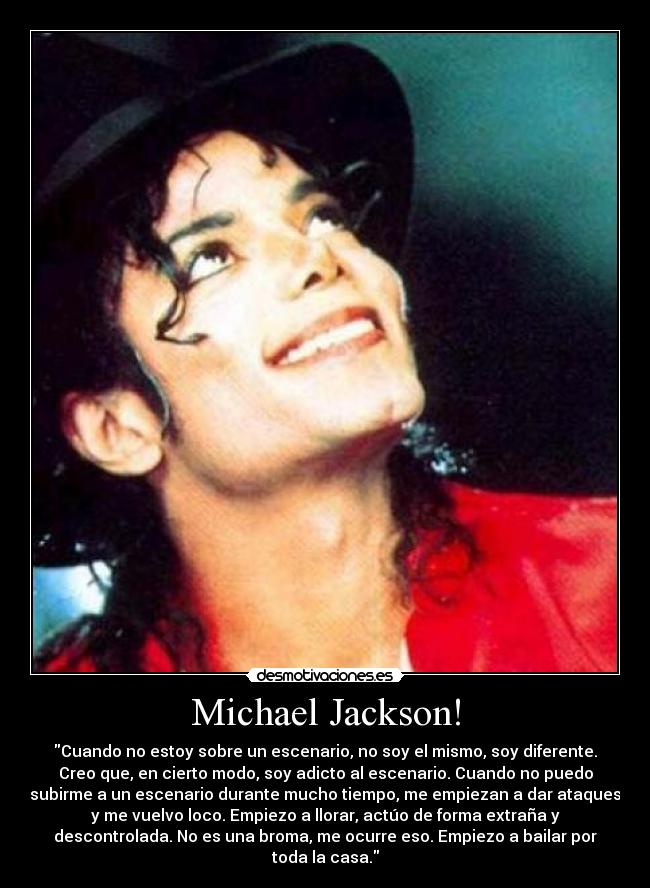 Michael Jackson! - Cuando no estoy sobre un escenario, no soy el mismo, soy diferente.
Creo que, en cierto modo, soy adicto al escenario. Cuando no puedo
subirme a un escenario durante mucho tiempo, me empiezan a dar ataques
y me vuelvo loco. Empiezo a llorar, actúo de forma extraña y
descontrolada. No es una broma, me ocurre eso. Empiezo a bailar por
toda la casa.