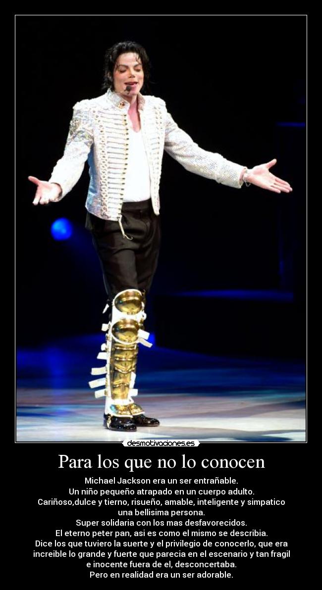 Para los que no lo conocen - Michael Jackson era un ser entrañable.
Un niño pequeño atrapado en un cuerpo adulto.
Cariñoso,dulce y tierno, risueño, amable, inteligente y simpatico
una bellisima persona.
Super solidaria con los mas desfavorecidos.
El eterno peter pan, asi es como el mismo se describia.
Dice los que tuviero la suerte y el privilegio de conocerlo, que era
increible lo grande y fuerte que parecia en el escenario y tan fragil
e inocente fuera de el, desconcertaba.
Pero en realidad era un ser adorable.