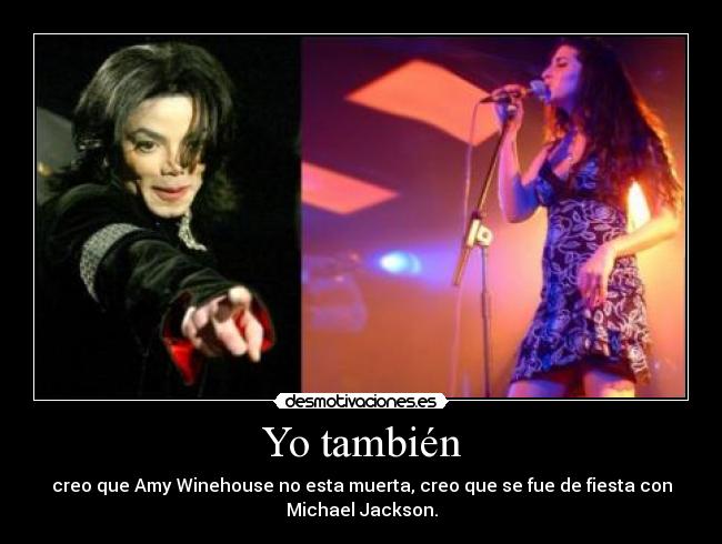 Yo también - creo que Amy Winehouse no esta muerta, creo que se fue de fiesta con
Michael Jackson.