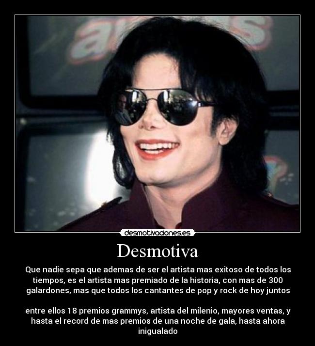 Desmotiva - Que nadie sepa que ademas de ser el artista mas exitoso de todos los
tiempos, es el artista mas premiado de la historia, con mas de 300
galardones, mas que todos los cantantes de pop y rock de hoy juntos
entre ellos 18 premios grammys, artista del milenio, mayores ventas, y
hasta el record de mas premios de una noche de gala, hasta ahora
inigualado