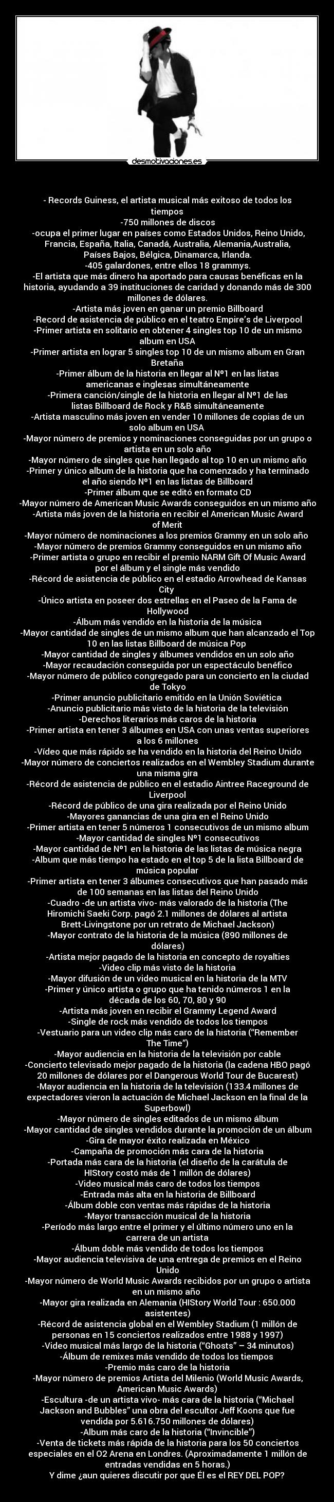 - - Records Guiness, el artista musical más exitoso de todos los
tiempos
-750 millones de discos
-ocupa el primer lugar en países como Estados Unidos, Reino Unido,
Francia, España, Italia, Canadá, Australia, Alemania,Australia,
Países Bajos, Bélgica, Dinamarca, Irlanda.
-405 galardones, entre ellos 18 grammys.
-El artista que más dinero ha aportado para causas benéficas en la
historia, ayudando a 39 instituciones de caridad y donando más de 300
millones de dólares.
-Artista más joven en ganar un premio Billboard
-Record de asistencia de público en el teatro Empire’s de Liverpool
-Primer artista en solitario en obtener 4 singles top 10 de un mismo
album en USA
-Primer artista en lograr 5 singles top 10 de un mismo album en Gran
Bretaña
-Primer álbum de la historia en llegar al Nº1 en las listas
americanas e inglesas simultáneamente
-Primera canción/single de la historia en llegar al Nº1 de las
listas Billboard de Rock y R&B simultáneamente
-Artista masculino más joven en vender 10 millones de copias de un
solo album en USA
-Mayor número de premios y nominaciones conseguidas por un grupo o
artista en un solo año
-Mayor número de singles que han llegado al top 10 en un mismo año
-Primer y único album de la historia que ha comenzado y ha terminado
el año siendo Nº1 en las listas de Billboard
-Primer álbum que se editó en formato CD
-Mayor número de American Music Awards conseguidos en un mismo año
-Artista más joven de la historia en recibir el American Music Award
of Merit
-Mayor número de nominaciones a los premios Grammy en un solo año
-Mayor número de premios Grammy conseguidos en un mismo año
-Primer artista o grupo en recibir el premio NARM Gift Of Music Award
por el álbum y el single más vendido
-Récord de asistencia de público en el estadio Arrowhead de Kansas
City
-Único artista en poseer dos estrellas en el Paseo de la Fama de
Hollywood
-Álbum más vendido en la historia de la música
-Mayor cantidad de singles de un mismo album que han alcanzado el Top
10 en las listas Billboard de música Pop
-Mayor cantidad de singles y álbumes vendidos en un solo año
-Mayor recaudación conseguida por un espectáculo benéfico
-Mayor número de público congregado para un concierto en la ciudad
de Tokyo
-Primer anuncio publicitario emitido en la Unión Soviética
-Anuncio publicitario más visto de la historia de la televisión
-Derechos literarios más caros de la historia
-Primer artista en tener 3 álbumes en USA con unas ventas superiores
a los 6 millones
-Vídeo que más rápido se ha vendido en la historia del Reino Unido
-Mayor número de conciertos realizados en el Wembley Stadium durante
una misma gira
-Récord de asistencia de público en el estadio Aintree Raceground de
Liverpool
-Récord de público de una gira realizada por el Reino Unido
-Mayores ganancias de una gira en el Reino Unido
-Primer artista en tener 5 números 1 consecutivos de un mismo album
-Mayor cantidad de singles Nº1 consecutivos
-Mayor cantidad de Nº1 en la historia de las listas de música negra
-Album que más tiempo ha estado en el top 5 de la lista Billboard de
música popular
-Primer artista en tener 3 álbumes consecutivos que han pasado más
de 100 semanas en las listas del Reino Unido
-Cuadro -de un artista vivo- más valorado de la historia (The
Hiromichi Saeki Corp. pagó 2.1 millones de dólares al artista
Brett-Livingstone por un retrato de Michael Jackson)
-Mayor contrato de la historia de la música (890 millones de
dólares)
-Artista mejor pagado de la historia en concepto de royalties
-Video clip más visto de la historia
-Mayor difusión de un video musical en la historia de la MTV
-Primer y único artista o grupo que ha tenido números 1 en la
década de los 60, 70, 80 y 90
-Artista más joven en recibir el Grammy Legend Award
-Single de rock más vendido de todos los tiempos
-Vestuario para un video clip más caro de la historia (“Remember
The Time”)
-Mayor audiencia en la historia de la televisión por cable
-Concierto televisado mejor pagado de la historia (la cadena HBO pagó
20 millones de dólares por el Dangerous World Tour de Bucarest)
-Mayor audiencia en la historia de la televisión (133.4 millones de
expectadores vieron la actuación de Michael Jackson en la final de la
Superbowl)
-Mayor número de singles editados de un mismo álbum
-Mayor cantidad de singles vendidos durante la promoción de un álbum
-Gira de mayor éxito realizada en México
-Campaña de promoción más cara de la historia
-Portada más cara de la historia (el diseño de la carátula de
HIStory costó más de 1 millón de dólares)
-Video musical más caro de todos los tiempos
-Entrada más alta en la historia de Billboard
-Álbum doble con ventas más rápidas de la historia
-Mayor transacción musical de la historia
-Período más largo entre el primer y el último número uno en la
carrera de un artista
-Álbum doble más vendido de todos los tiempos
-Mayor audiencia televisiva de una entrega de premios en el Reino
Unido
-Mayor número de World Music Awards recibidos por un grupo o artista
en un mismo año
-Mayor gira realizada en Alemania (HIStory World Tour : 650.000
asistentes)
-Récord de asistencia global en el Wembley Stadium (1 millón de
personas en 15 conciertos realizados entre 1988 y 1997)
-Video musical más largo de la historia (“Ghosts” – 34 minutos)
-Álbum de remixes más vendido de todos los tiempos
-Premio más caro de la historia
-Mayor número de premios Artista del Milenio (World Music Awards,
American Music Awards)
-Escultura -de un artista vivo- más cara de la historia (“Michael
Jackson and Bubbles” una obra del escultor Jeff Koons que fue
vendida por 5.616.750 millones de dólares)
-Album más caro de la historia (“Invincible”)
-Venta de tickets más rápida de la historia para los 50 conciertos
especiales en el O2 Arena en Londres. (Aproximadamente 1 millón de
entradas vendidas en 5 horas.)
Y dime ¿aun quieres discutir por que Él es el REY DEL POP?