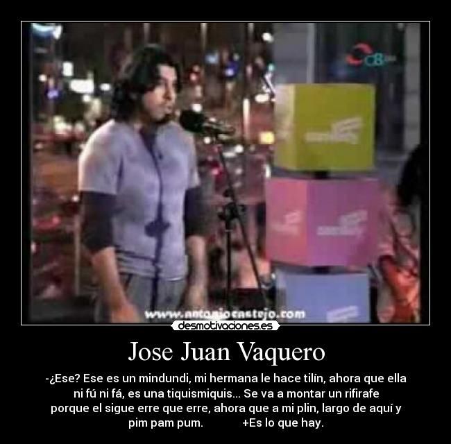 Jose Juan Vaquero - -¿Ese? Ese es un mindundi, mi hermana le hace tilín, ahora que ella
ni fú ni fá, es una tiquismiquis... Se va a montar un rifirafe
porque el sigue erre que erre, ahora que a mi plin, largo de aquí y
pim pam pum. +Es lo que hay.