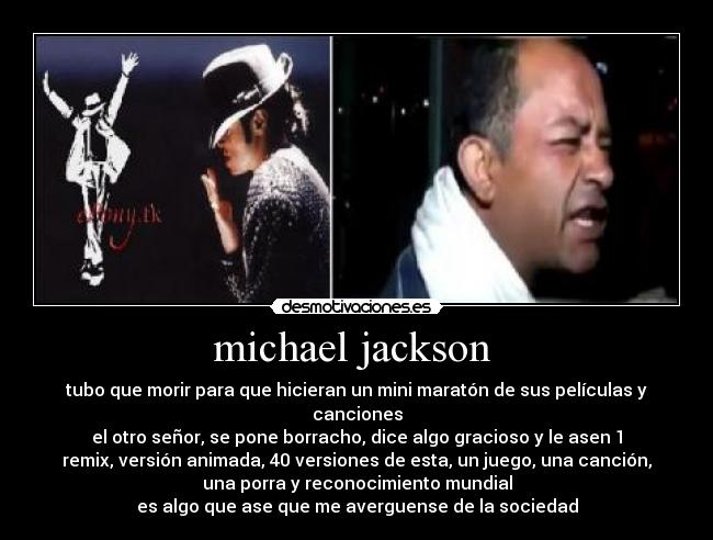 michael jackson - tubo que morir para que hicieran un mini maratón de sus películas y
canciones
el otro señor, se pone borracho, dice algo gracioso y le asen 1
remix, versión animada, 40 versiones de esta, un juego, una canción,
una porra y reconocimiento mundial
es algo que ase que me averguense de la sociedad