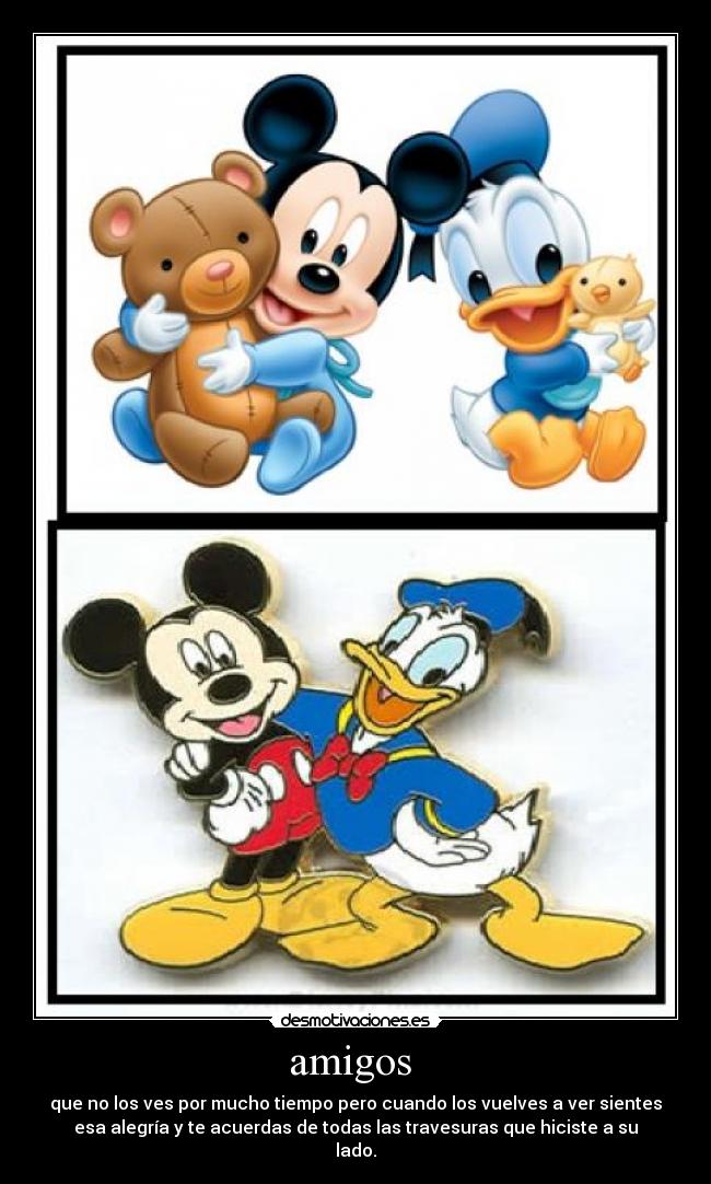 amigos - que no los ves por mucho tiempo pero cuando los vuelves a ver sientes
esa alegría y te acuerdas de todas las travesuras que hiciste a su
lado.