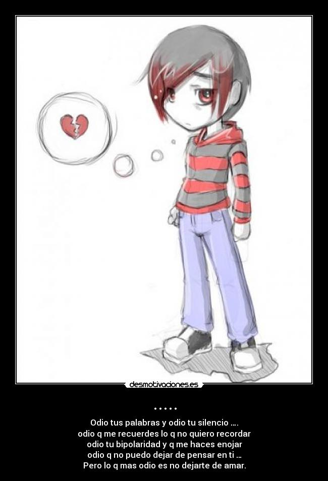 ..... - Odio tus palabras y odio tu silencio ….
odio q me recuerdes lo q no quiero recordar
odio tu bipolaridad y q me haces enojar
odio q no puedo dejar de pensar en ti …
Pero lo q mas odio es no dejarte de amar.