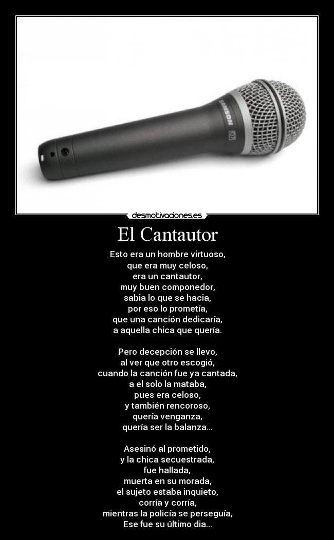 El Cantautor - Esto era un hombre virtuoso,
que era muy celoso,
era un cantautor,
muy buen componedor,
sabia lo que se hacia,
por eso lo prometía,
que una canción dedicaría,
a aquella chica que quería.

Pero decepción se llevo,
al ver que otro escogió,
cuando la canción fue ya cantada,
a el solo la mataba,
pues era celoso,
y también rencoroso,
quería venganza,
quería ser la balanza...

Asesinó al prometido,
y la chica secuestrada,
fue hallada,
muerta en su morada,
el sujeto estaba inquieto,
corría y corría,
mientras la policía se perseguía,
Ese fue su último dia...