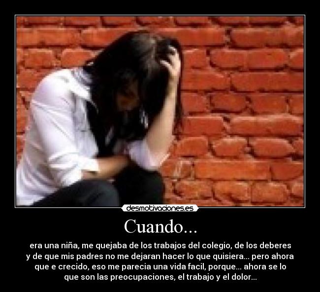 Cuando... - era una niña, me quejaba de los trabajos del colegio, de los deberes
y de que mis padres no me dejaran hacer lo que quisiera... pero ahora
que e crecido, eso me parecia una vida facil, porque... ahora se lo
que son las preocupaciones, el trabajo y el dolor...