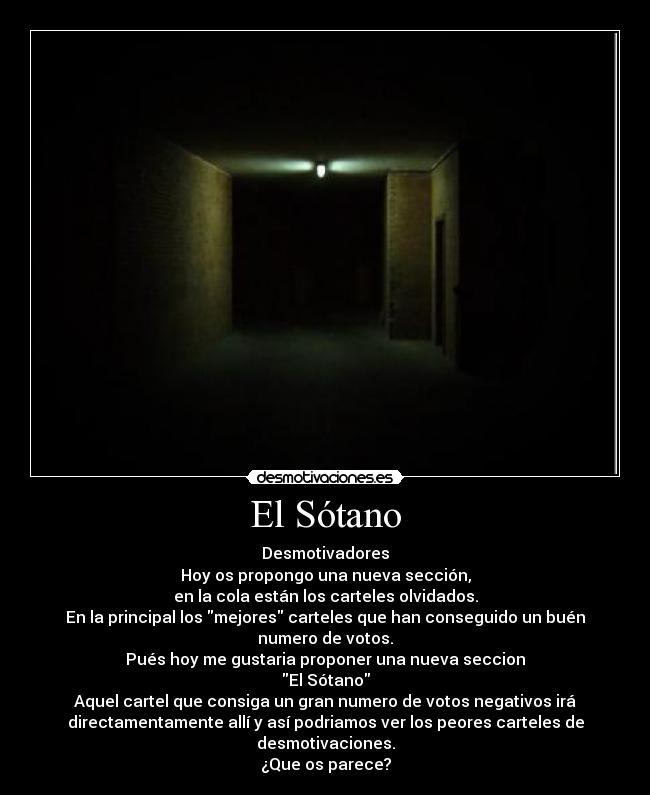 El Sótano - Desmotivadores
Hoy os propongo una nueva sección,
en la cola están los carteles olvidados.
En la principal los mejores carteles que han conseguido un buén
numero de votos.
Pués hoy me gustaria proponer una nueva seccion
El Sótano
Aquel cartel que consiga un gran numero de votos negativos irá
directamentamente allí y así podriamos ver los peores carteles de
desmotivaciones.
¿Que os parece?