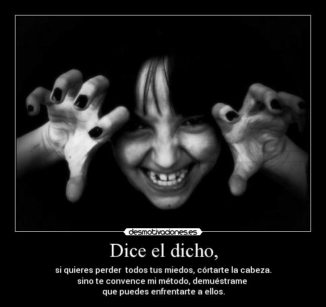 Dice el dicho, - si quieres perder todos tus miedos, córtarte la cabeza.
sino te convence mi método, demuéstrame
que puedes enfrentarte a ellos.