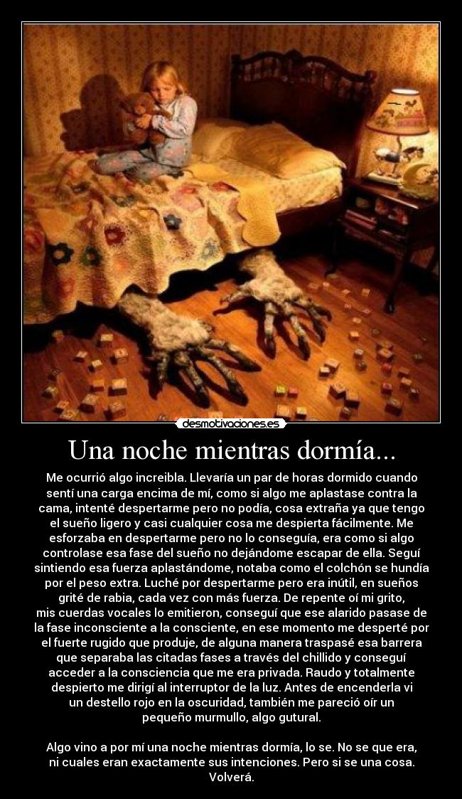 Una noche mientras dormía... - Me ocurrió algo increibla. Llevaría un par de horas dormido cuando
sentí una carga encima de mí, como si algo me aplastase contra la
cama, intenté despertarme pero no podía, cosa extraña ya que tengo
el sueño ligero y casi cualquier cosa me despierta fácilmente. Me
esforzaba en despertarme pero no lo conseguía, era como si algo
controlase esa fase del sueño no dejándome escapar de ella. Seguí
sintiendo esa fuerza aplastándome, notaba como el colchón se hundía
por el peso extra. Luché por despertarme pero era inútil, en sueños
grité de rabia, cada vez con más fuerza. De repente oí mi grito,
mis cuerdas vocales lo emitieron, conseguí que ese alarido pasase de
la fase inconsciente a la consciente, en ese momento me desperté por
el fuerte rugido que produje, de alguna manera traspasé esa barrera
que separaba las citadas fases a través del chillido y conseguí
acceder a la consciencia que me era privada. Raudo y totalmente
despierto me dirigí al interruptor de la luz. Antes de encenderla vi
un destello rojo en la oscuridad, también me pareció oír un
pequeño murmullo, algo gutural.
Algo vino a por mí una noche mientras dormía, lo se. No se que era,
ni cuales eran exactamente sus intenciones. Pero si se una cosa.
Volverá.