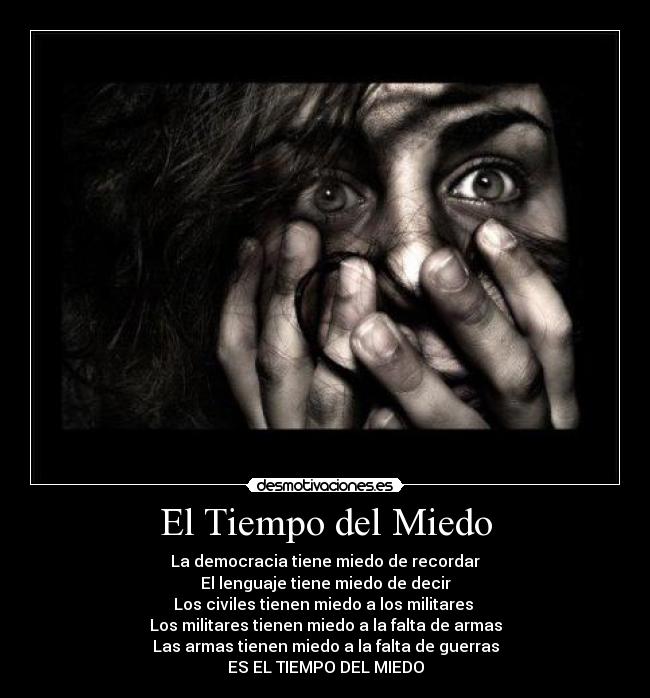 El Tiempo del Miedo - La democracia tiene miedo de recordar
El lenguaje tiene miedo de decir
Los civiles tienen miedo a los militares
Los militares tienen miedo a la falta de armas
Las armas tienen miedo a la falta de guerras
ES EL TIEMPO DEL MIEDO
