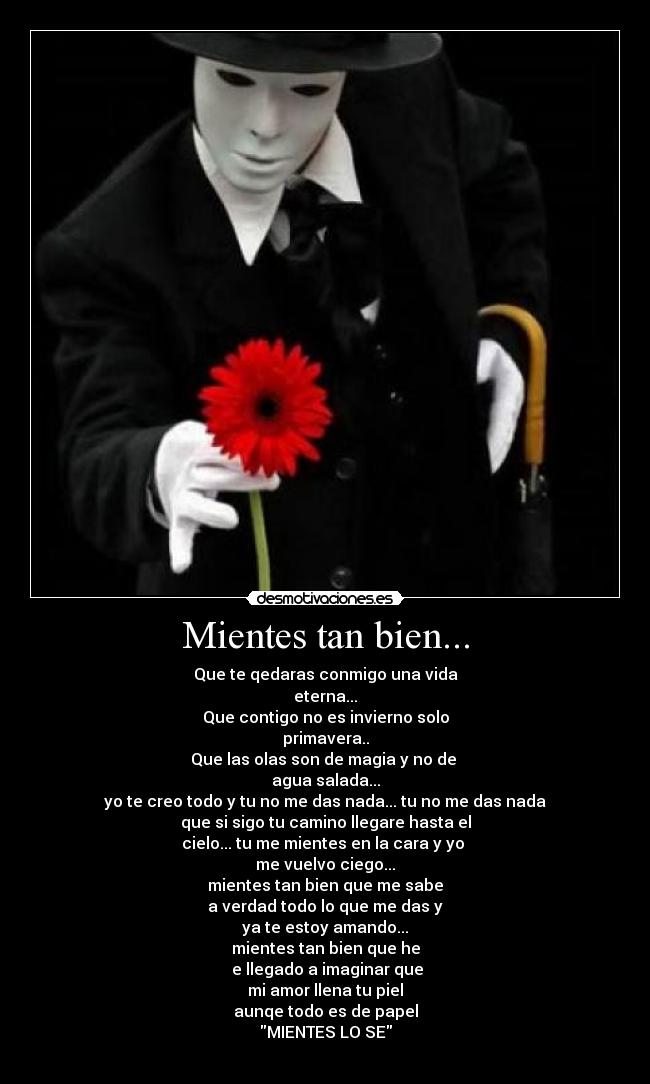 Mientes tan bien... - Que te qedaras conmigo una vida
eterna...
Que contigo no es invierno solo
primavera..
Que las olas son de magia y no de
agua salada...
yo te creo todo y tu no me das nada... tu no me das nada
que si sigo tu camino llegare hasta el
cielo... tu me mientes en la cara y yo
me vuelvo ciego...
mientes tan bien que me sabe
a verdad todo lo que me das y
ya te estoy amando...
mientes tan bien que he
e llegado a imaginar que
mi amor llena tu piel
aunqe todo es de papel
MIENTES LO SE