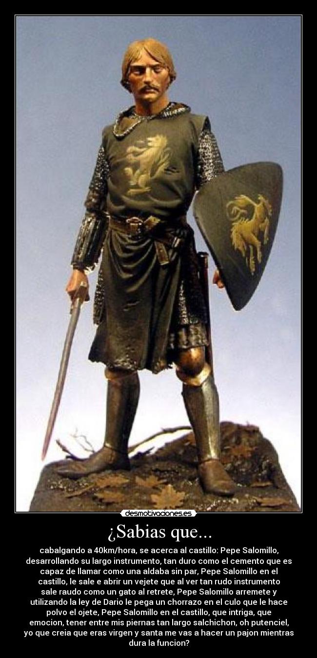 ¿Sabias que... - cabalgando a 40km/hora, se acerca al castillo: Pepe Salomillo,
desarrollando su largo instrumento, tan duro como el cemento que es
capaz de llamar como una aldaba sin par, Pepe Salomillo en el
castillo, le sale e abrir un vejete que al ver tan rudo instrumento
sale raudo como un gato al retrete, Pepe Salomillo arremete y
utilizando la ley de Dario le pega un chorrazo en el culo que le hace
polvo el ojete, Pepe Salomillo en el castillo, que intriga, que
emocion, tener entre mis piernas tan largo salchichon, oh putenciel,
yo que creia que eras virgen y santa me vas a hacer un pajon mientras
dura la funcion?
