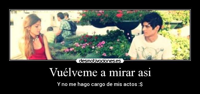 Vuélveme a mirar asi - Y no me hago cargo de mis actos :$