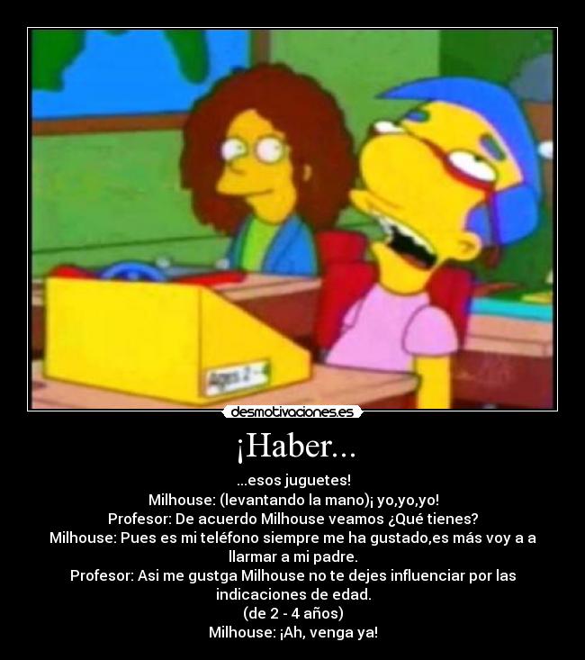 ¡Haber... - ...esos juguetes!
Milhouse: (levantando la mano)¡ yo,yo,yo!
Profesor: De acuerdo Milhouse veamos ¿Qué tienes?
Milhouse: Pues es mi teléfono siempre me ha gustado,es más voy a a
llarmar a mi padre.
Profesor: Asi me gustga Milhouse no te dejes influenciar por las
indicaciones de edad.
(de 2 - 4 años)
Milhouse: ¡Ah, venga ya!