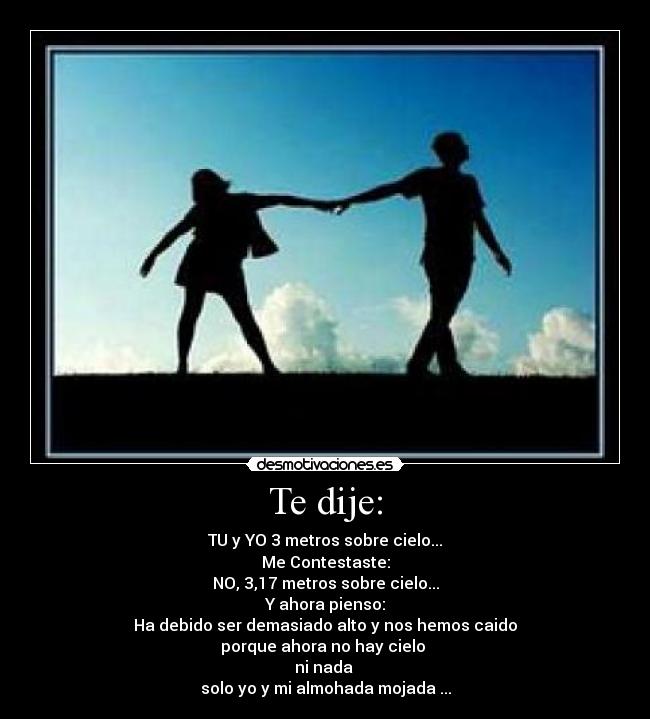 Te dije: - TU y YO 3 metros sobre cielo...
Me Contestaste:
NO, 3,17 metros sobre cielo...
Y ahora pienso:
Ha debido ser demasiado alto y nos hemos caido
porque ahora no hay cielo
ni nada
solo yo y mi almohada mojada ...