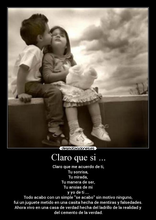 Claro que si ... - Claro que me acuerdo de ti,
Tu sonrisa,
Tu mirada,
Tu manera de ser,
Tu ansias de mi
y yo de ti ....
Todo acabo con un simple se acabo sin motivo ninguno,
fui un juguete metido en una casita hecha de mentiras y falsedades.
Ahora vivo en una casa de verdad hecha del ladrillo de la realidad y
del cemento de la verdad.