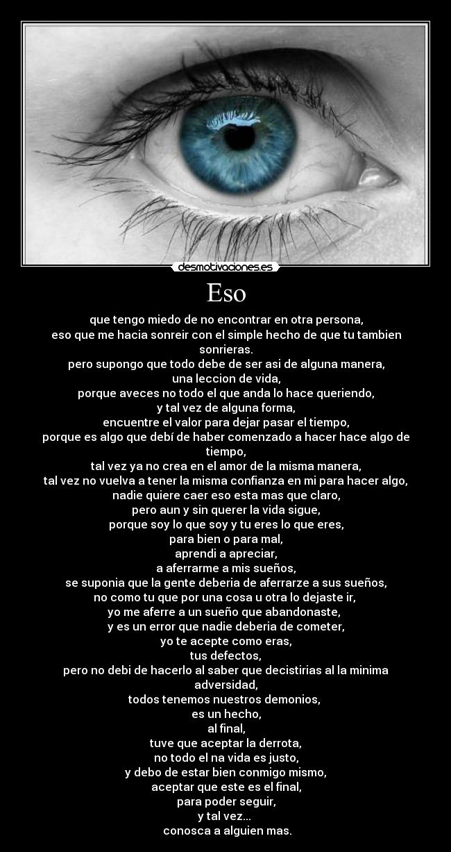 Eso - que tengo miedo de no encontrar en otra persona,
eso que me hacia sonreir con el simple hecho de que tu tambien sonrieras.
pero supongo que todo debe de ser asi de alguna manera,
una leccion de vida,
porque aveces no todo el que anda lo hace queriendo,
y tal vez de alguna forma,
encuentre el valor para dejar pasar el tiempo,
porque es algo que debí de haber comenzado a hacer hace algo de tiempo,
tal vez ya no crea en el amor de la misma manera,
tal vez no vuelva a tener la misma confianza en mi para hacer algo,
nadie quiere caer eso esta mas que claro,
pero aun y sin querer la vida sigue,
porque soy lo que soy y tu eres lo que eres,
para bien o para mal,
aprendi a apreciar,
a aferrarme a mis sueños,
se suponia que la gente deberia de aferrarze a sus sueños,
no como tu que por una cosa u otra lo dejaste ir,
yo me aferre a un sueño que abandonaste,
y es un error que nadie deberia de cometer,
yo te acepte como eras,
tus defectos,
pero no debi de hacerlo al saber que decistirias al la minima adversidad,
todos tenemos nuestros demonios,
es un hecho,
al final,
tuve que aceptar la derrota,
no todo el na vida es justo,
y debo de estar bien conmigo mismo,
aceptar que este es el final,
para poder seguir,
y tal vez...
conosca a alguien mas.