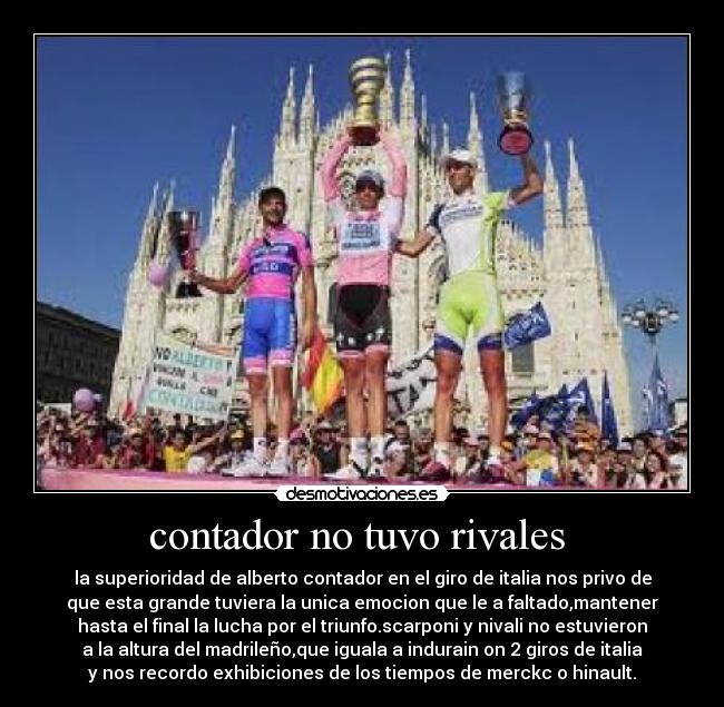 contador no tuvo rivales - la superioridad de alberto contador en el giro de italia nos privo de
que esta grande tuviera la unica emocion que le a faltado,mantener
hasta el final la lucha por el triunfo.scarponi y nivali no estuvieron
a la altura del madrileño,que iguala a indurain on 2 giros de italia
y nos recordo exhibiciones de los tiempos de merckc o hinault.