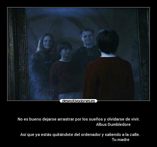   - No es bueno dejarse arrastrar por los sueños y olvidarse de vivir.
                                                                        Albus Dumbledore

   Así que ya estás quitándote del ordenador y saliendo a la calle.
                                                                                       Tu madre