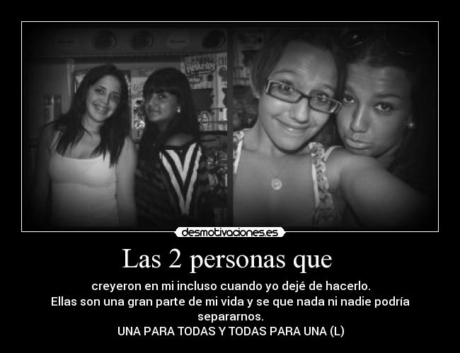 Las 2 personas que  - creyeron en mi incluso cuando yo dejé de hacerlo.
Ellas son una gran parte de mi vida y se que nada ni nadie podría separarnos.
UNA PARA TODAS Y TODAS PARA UNA (L)