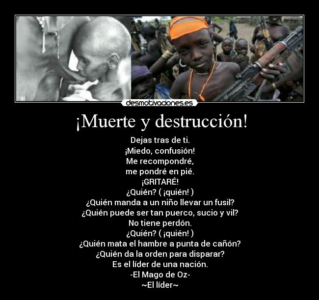 ¡Muerte y destrucción! - Dejas tras de ti.
¡Miedo, confusión!
Me recompondré,
me pondré en pié.
¡GRITARÉ!
¿Quién? ( ¡quién! )
¿Quién manda a un niño llevar un fusil?
¿Quién puede ser tan puerco, sucio y vil?
No tiene perdón.
¿Quién? ( ¡quién! )
¿Quién mata el hambre a punta de cañón?
¿Quién da la orden para disparar?
Es el líder de una nación.
-El Mago de Oz-
~El líder~