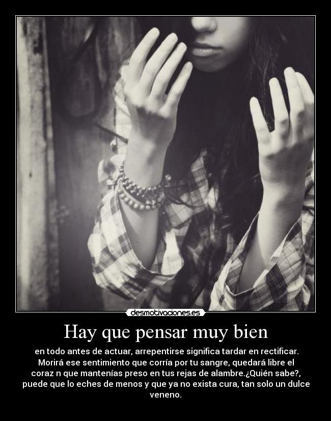 Hay que pensar muy bien -  en todo antes de actuar, arrepentirse significa tardar en rectificar.
Morirá ese sentimiento que corría por tu sangre, quedará libre el
coraz￳n que mantenías preso en tus rejas de alambre.¿Quién sabe?,
puede que lo eches de menos y que ya no exista cura, tan solo un dulce
veneno.
