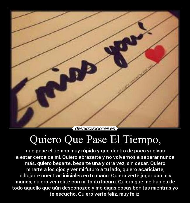 Quiero Que Pase El Tiempo, - que pase el tiempo muy rápido y que dentro de poco vuelvas
a estar cerca de mí. Quiero abrazarte y no volvernos a separar nunca
más, quiero besarte, besarte una y otra vez, sin cesar. Quiero
mirarte a los ojos y ver mi futuro a tu lado, quiero acariciarte,
dibujarte nuestras iniciales en tu mano. Quiero verte jugar con mis
manos, quiero ver reírte con mi tonta locura. Quiero que me hables de
todo aquello que aún desconozco y me digas cosas bonitas mientras yo
te escucho. Quiero verte feliz, muy feliz.