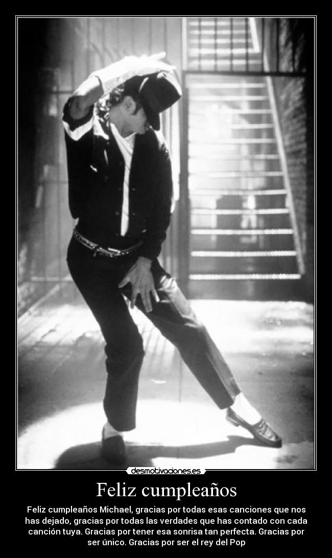 Feliz cumpleaños - Feliz cumpleaños Michael, gracias por todas esas canciones que nos
has dejado, gracias por todas las verdades que has contado con cada
canción tuya. Gracias por tener esa sonrisa tan perfecta. Gracias por
ser único. Gracias por ser el rey del Pop