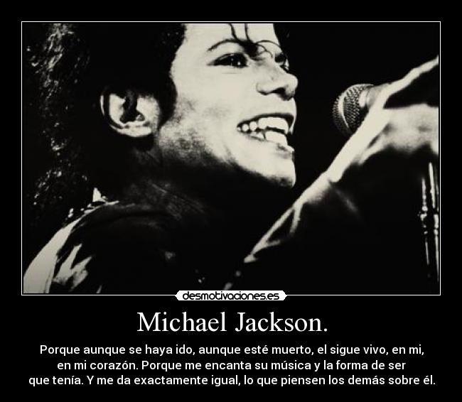 Michael Jackson. - Porque aunque se haya ido, aunque esté muerto, el sigue vivo, en mi,
en mi corazón. Porque me encanta su música y la forma de ser
que tenía. Y me da exactamente igual, lo que piensen los demás sobre él.